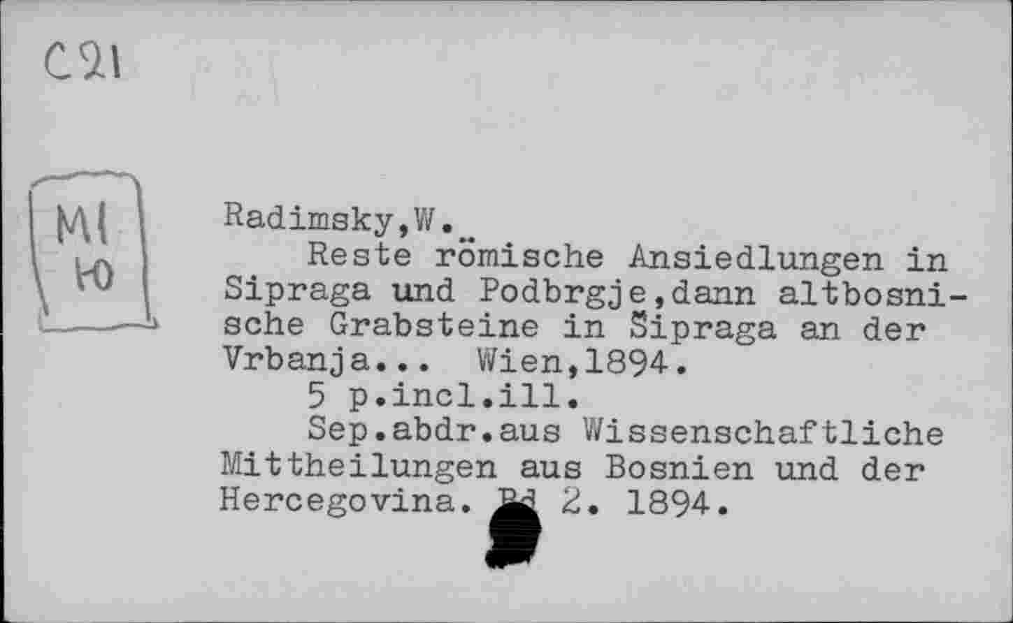 ﻿сзл
Radimsky,W.„
Reste römische Ansiedlungen in Sipraga und Podbrgje,dann altbosni-sche Grabsteine in Sipraga an der Vrbanja... Wien,1894.
5 p.incl.ill.
Sep.abdr.aus Wissenschaftliche Mittheilungen aus Bosnien und der Hercegovina. 2. 1894.